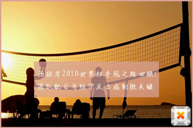 西班牙2010世界杯夺冠之路回顾：团队配合与防守反击成制胜关键