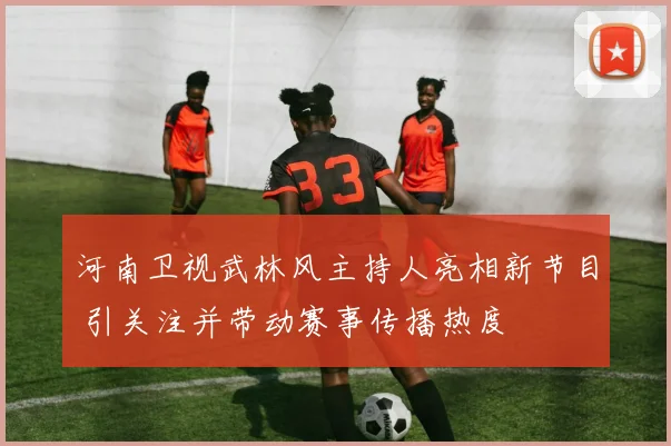 河南卫视武林风主持人亮相新节目 引关注并带动赛事传播热度