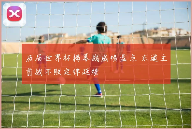 历届世界杯揭幕战成绩盘点 东道主首战不败定律延续