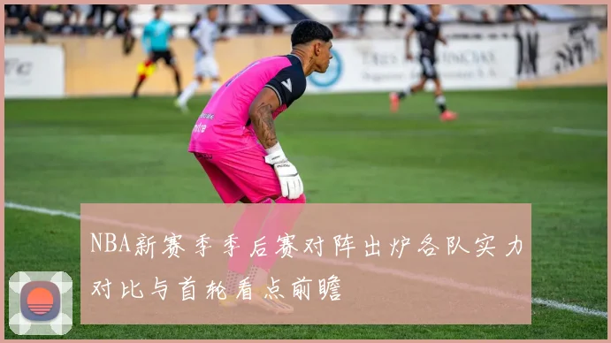 NBA新赛季季后赛对阵出炉各队实力对比与首轮看点前瞻