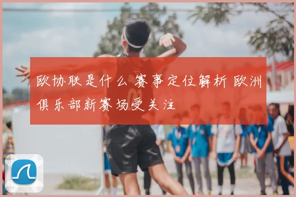 欧协联是什么 赛事定位解析 欧洲俱乐部新赛场受关注