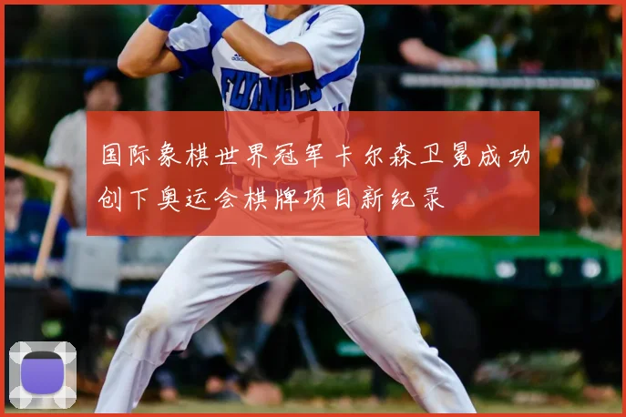 国际象棋世界冠军卡尔森卫冕成功创下奥运会棋牌项目新纪录