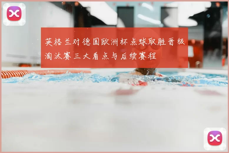 英格兰对德国欧洲杯点球取胜晋级淘汰赛三大看点与后续赛程