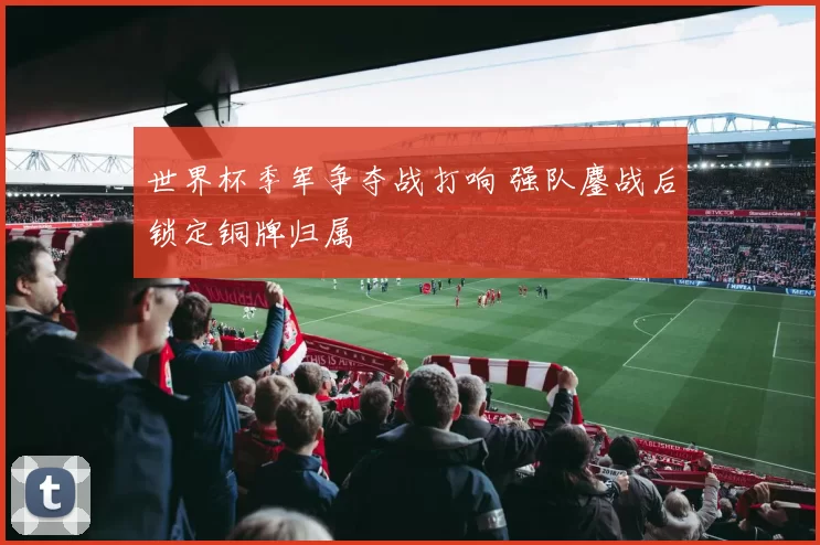 世界杯季军争夺战打响 强队鏖战后锁定铜牌归属