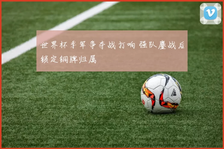 世界杯季军争夺战打响 强队鏖战后锁定铜牌归属