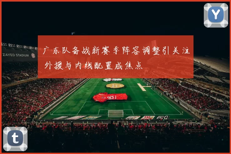 广东队备战新赛季阵容调整引关注 外援与内线配置成焦点