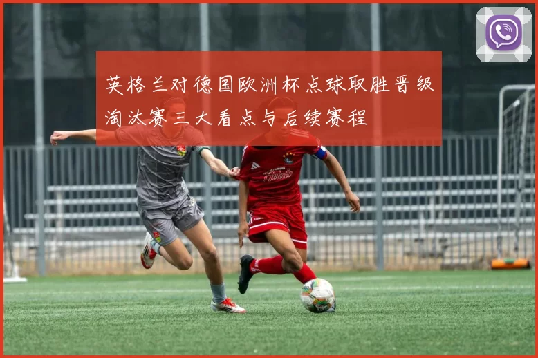 英格兰对德国欧洲杯点球取胜晋级淘汰赛三大看点与后续赛程