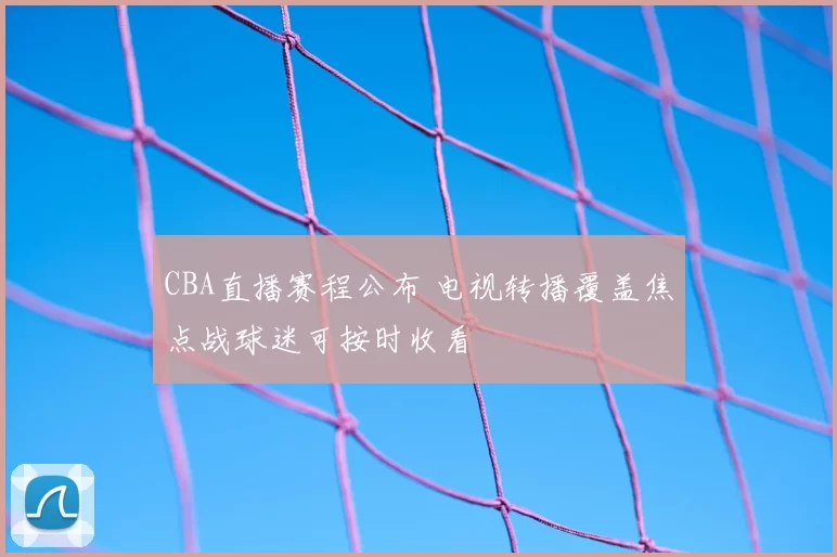 CBA直播赛程公布 电视转播覆盖焦点战球迷可按时收看