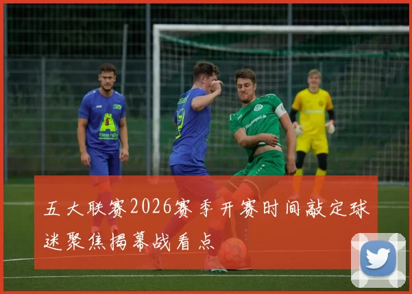 五大联赛2026赛季开赛时间敲定球迷聚焦揭幕战看点