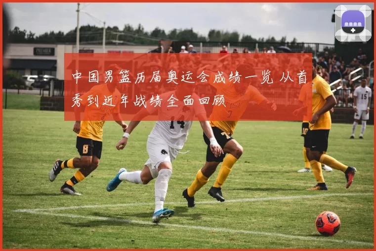 中国男篮历届奥运会成绩一览 从首秀到近年战绩全面回顾