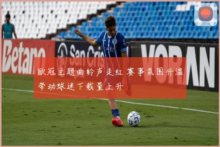 欧冠主题曲铃声走红 赛事氛围升温带动球迷下载量上升