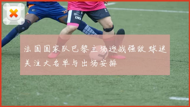 法国国家队巴黎主场迎战强敌 球迷关注大名单与出场安排