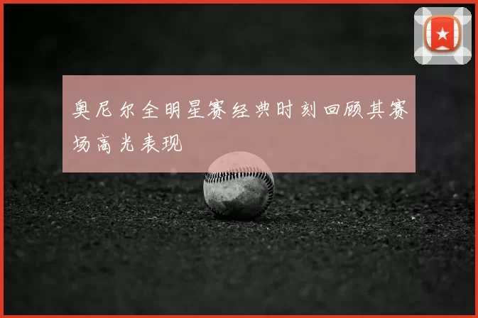 奥尼尔全明星赛经典时刻回顾其赛场高光表现