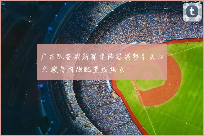 广东队备战新赛季阵容调整引关注 外援与内线配置成焦点