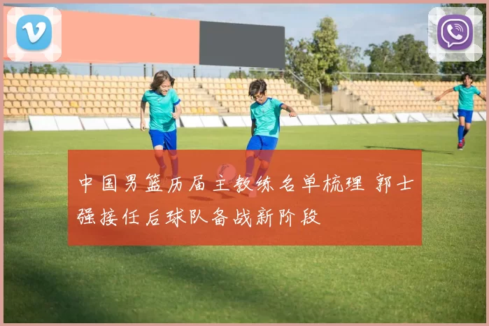 中国男篮历届主教练名单梳理 郭士强接任后球队备战新阶段