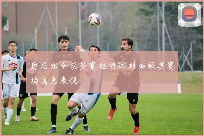 奥尼尔全明星赛经典时刻回顾其赛场高光表现