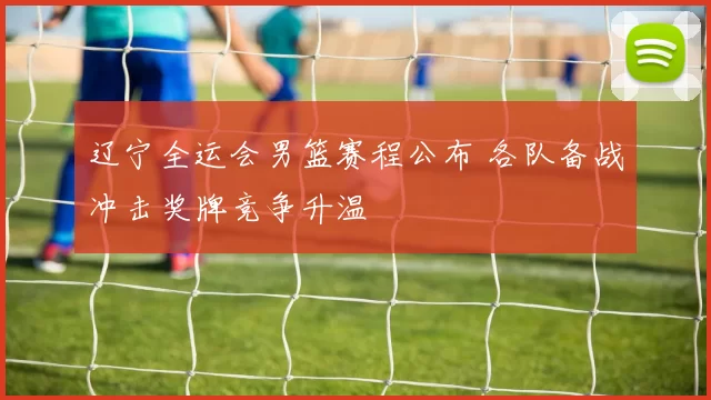 辽宁全运会男篮赛程公布 各队备战冲击奖牌竞争升温