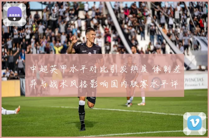 中超英甲水平对比引发热度 体制差异与战术风格影响国内联赛水平评估